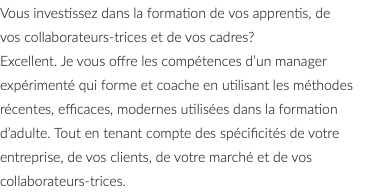 Vous investissez dans la formation de vos apprentis, de vos collaborateurs-trices et de vos cadres? Excellent. Je vous offre les compétences d’un manager expérimenté qui forme et coache en utilisant les méthodes récentes, efficaces, modernes utilisées dans la formation d’adulte. Tout en tenant compte des spécificités de votre entreprise, de vos clients, de votre marché et de vos collaborateurs-trices.