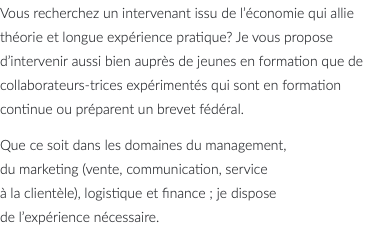 Vous recherchez un intervenant issu de l’économie qui allie théorie et longue expérience pratique? Je vous propose d’intervenir aussi bien auprès de jeunes en formation que de collaborateurs-trices expérimentés qui sont en formation continue ou préparent un brevet fédéral. Que ce soit dans les domaines du management, du marketing (vente, communication, service à la clientèle), logistique et finance ; je dispose de l’expérience nécessaire. 