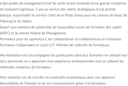 à des postes de management (chef de vente Suisse romande d’une grande entreprise de transport-logistique, 5 ans au service des clients stratégiques d’une grande banque, responsable du service client de la Poste Suisse pour les cantons de Vaud, de Fribourg et du Valais). Expert aux examens de Leadership de l'association suisse de formation des cadres (ASFC) et du brevet fédéral de Management. Formateur pour les apprenti.e.s, les collaborateurs et collaboratrices en entreprise. Formateur indépendant et coach ICF. Membre de collectifs de formateurs. Ma motivation est d’accompagner les participants dans leur formation en utilisant leur vécu personnel, en y apportant mon expérience professionnelle tout en utilisant les méthodes modernes de formation. Mon intention est de concilier les impératifs économiques avec une approche bienveillante de l’humain et de son environnement grâce à la formation.