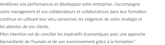 Améliorez vos performances et développez votre entreprise. J'accompagne votre management et vos collaborateurs et collaboratrices dans leur formation continue en utilisant leur vécu personnel, les exigences de votre stratégie et les attentes de vos clients. Mon intention est de concilier les impératifs économiques avec une approche bienveillante de l'humain et de son environnement grâce à la formation."